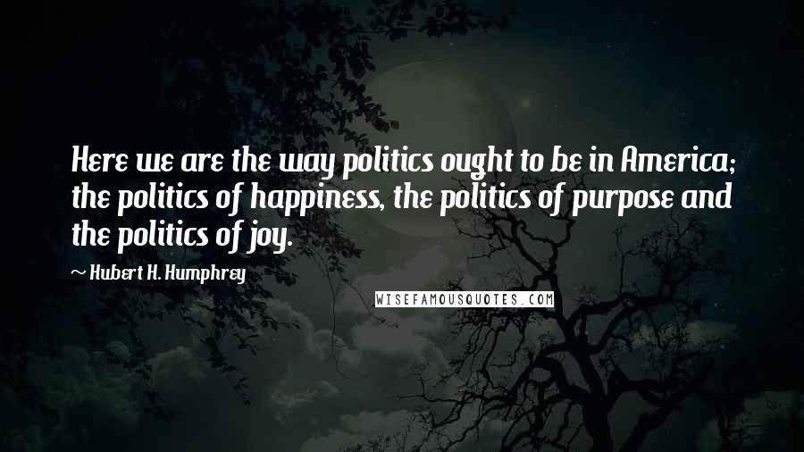 Hubert H. Humphrey Quotes: Here we are the way politics ought to be in America; the politics of happiness, the politics of purpose and the politics of joy.