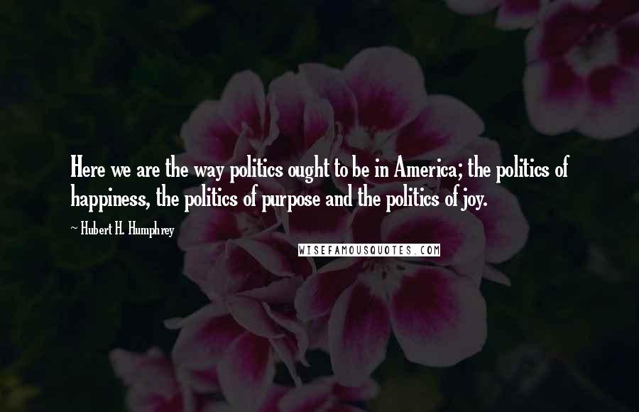 Hubert H. Humphrey Quotes: Here we are the way politics ought to be in America; the politics of happiness, the politics of purpose and the politics of joy.