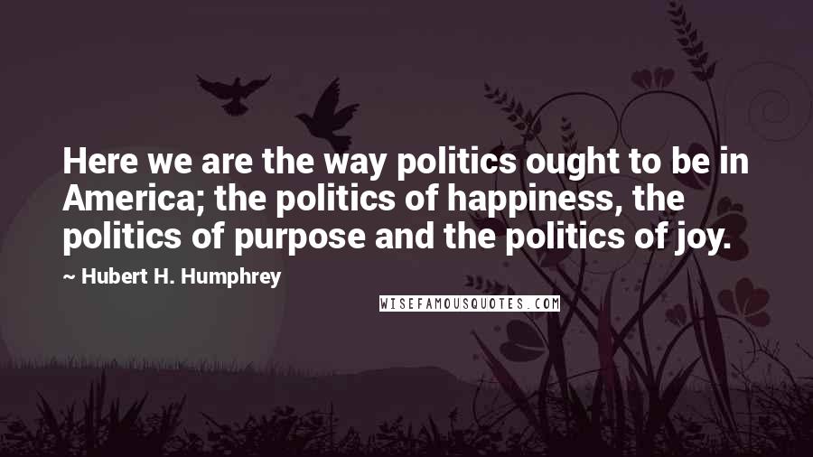 Hubert H. Humphrey Quotes: Here we are the way politics ought to be in America; the politics of happiness, the politics of purpose and the politics of joy.