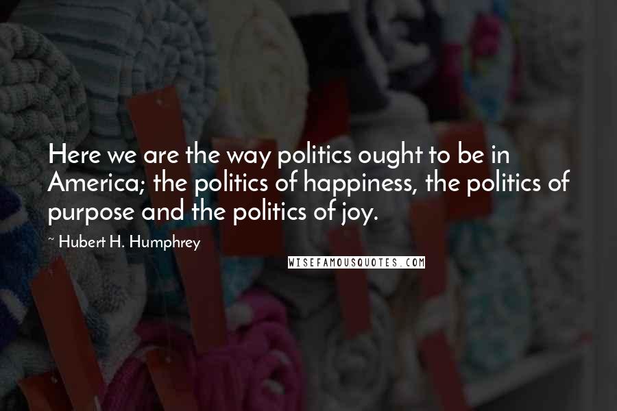 Hubert H. Humphrey Quotes: Here we are the way politics ought to be in America; the politics of happiness, the politics of purpose and the politics of joy.