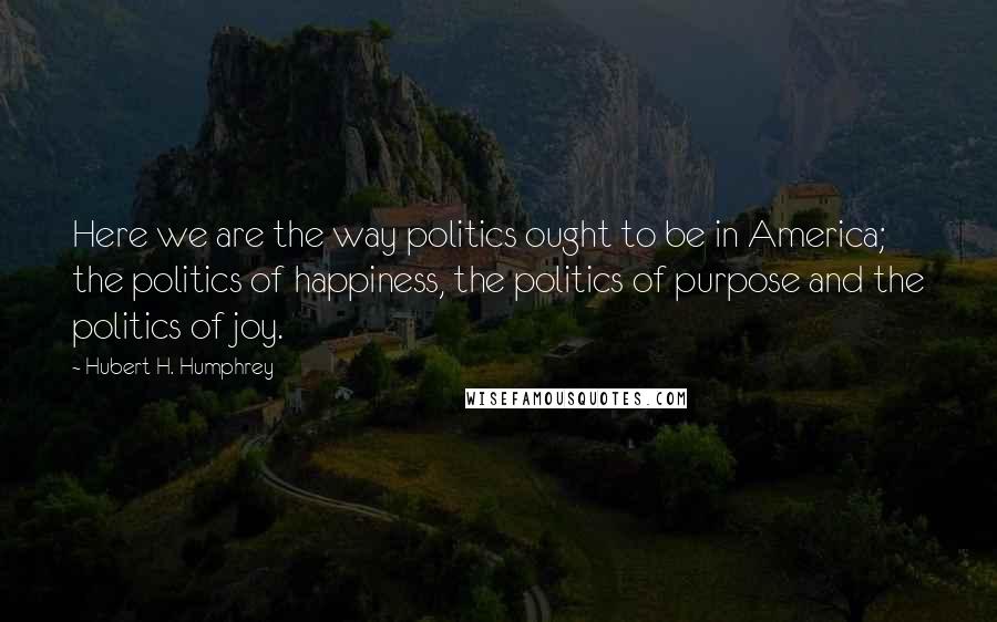 Hubert H. Humphrey Quotes: Here we are the way politics ought to be in America; the politics of happiness, the politics of purpose and the politics of joy.