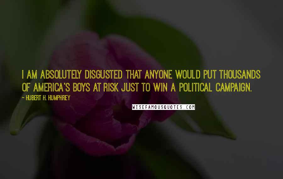 Hubert H. Humphrey Quotes: I am absolutely disgusted that anyone would put thousands of America's boys at risk just to win a Political Campaign.