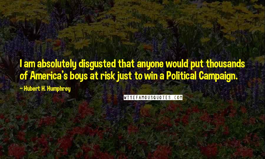 Hubert H. Humphrey Quotes: I am absolutely disgusted that anyone would put thousands of America's boys at risk just to win a Political Campaign.