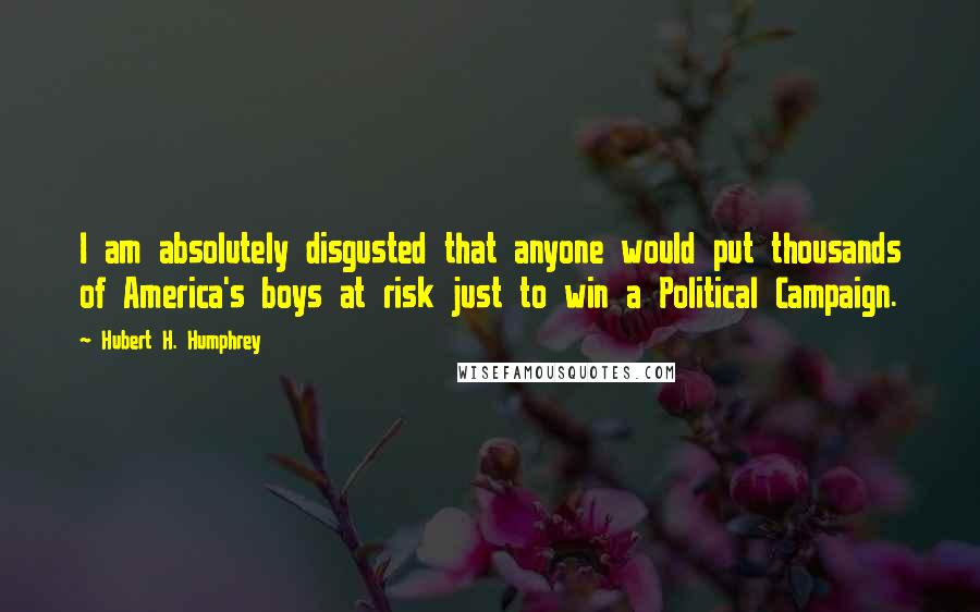 Hubert H. Humphrey Quotes: I am absolutely disgusted that anyone would put thousands of America's boys at risk just to win a Political Campaign.