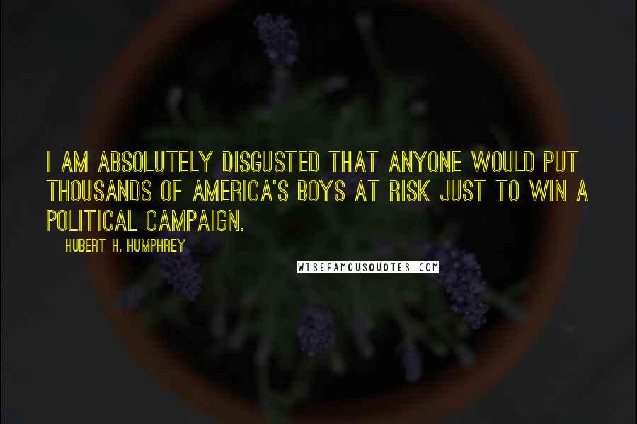 Hubert H. Humphrey Quotes: I am absolutely disgusted that anyone would put thousands of America's boys at risk just to win a Political Campaign.