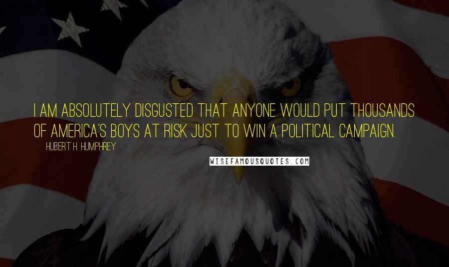 Hubert H. Humphrey Quotes: I am absolutely disgusted that anyone would put thousands of America's boys at risk just to win a Political Campaign.