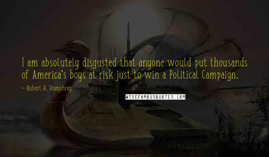 Hubert H. Humphrey Quotes: I am absolutely disgusted that anyone would put thousands of America's boys at risk just to win a Political Campaign.