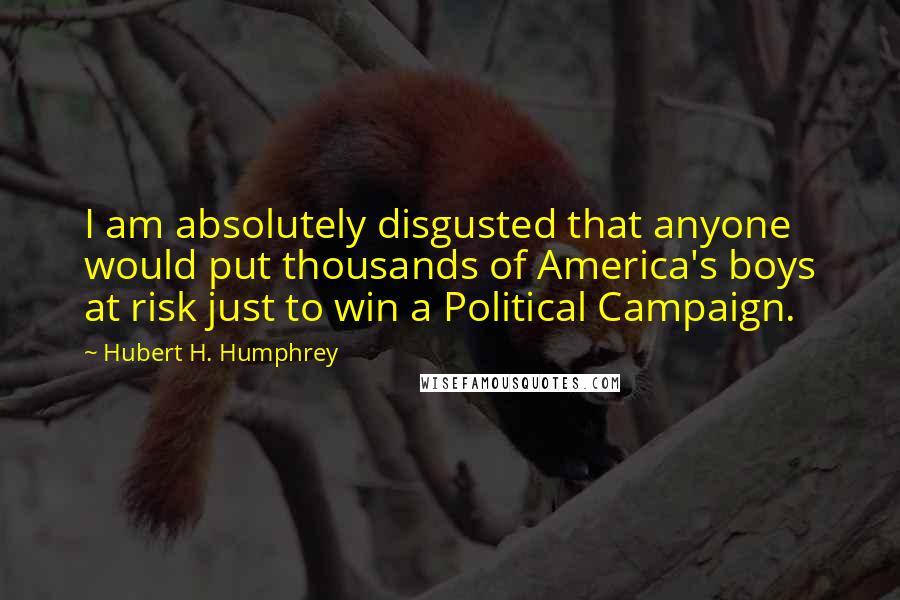 Hubert H. Humphrey Quotes: I am absolutely disgusted that anyone would put thousands of America's boys at risk just to win a Political Campaign.