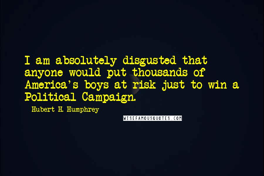 Hubert H. Humphrey Quotes: I am absolutely disgusted that anyone would put thousands of America's boys at risk just to win a Political Campaign.
