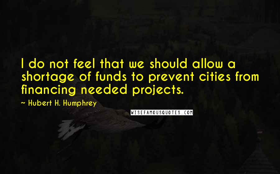 Hubert H. Humphrey Quotes: I do not feel that we should allow a shortage of funds to prevent cities from financing needed projects.