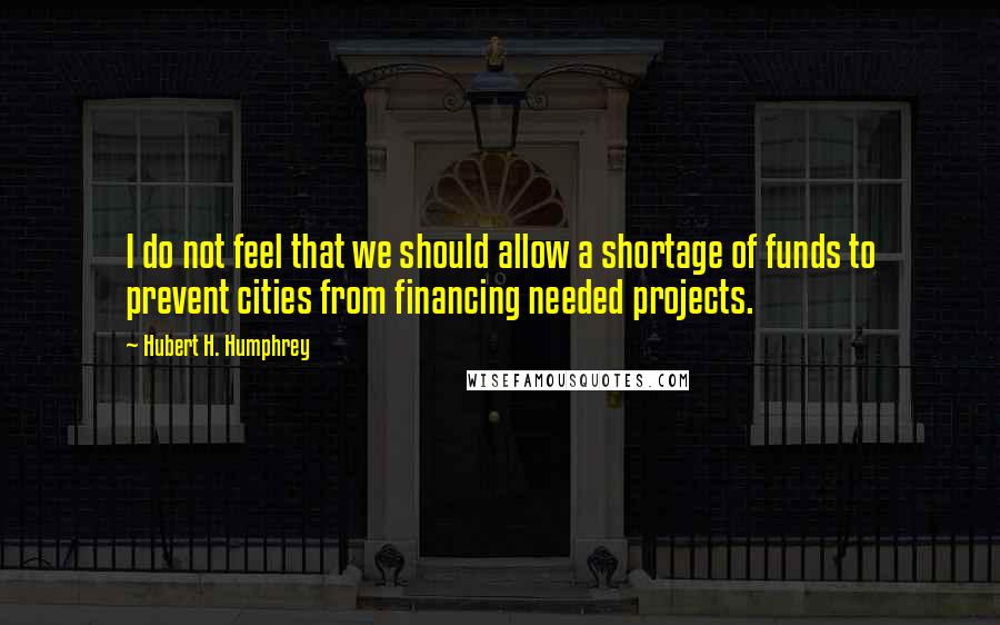 Hubert H. Humphrey Quotes: I do not feel that we should allow a shortage of funds to prevent cities from financing needed projects.