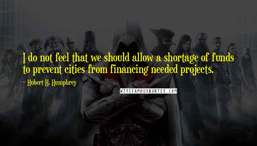 Hubert H. Humphrey Quotes: I do not feel that we should allow a shortage of funds to prevent cities from financing needed projects.