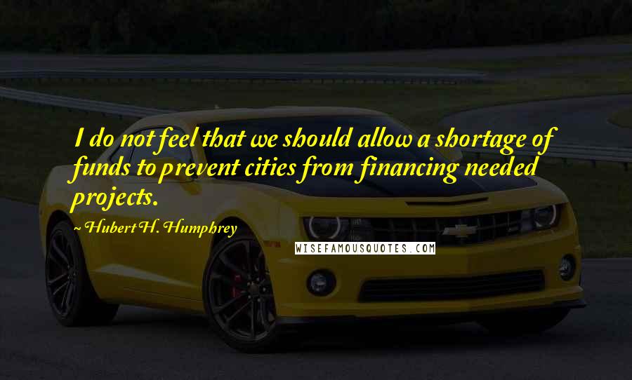 Hubert H. Humphrey Quotes: I do not feel that we should allow a shortage of funds to prevent cities from financing needed projects.