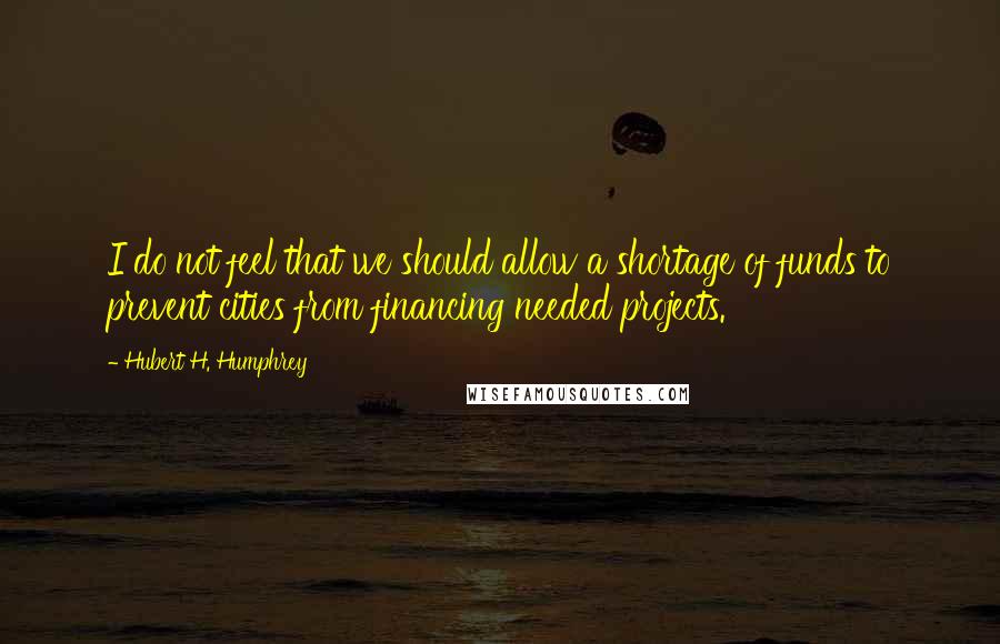 Hubert H. Humphrey Quotes: I do not feel that we should allow a shortage of funds to prevent cities from financing needed projects.