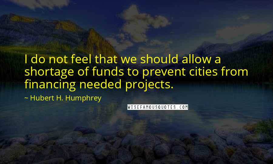 Hubert H. Humphrey Quotes: I do not feel that we should allow a shortage of funds to prevent cities from financing needed projects.