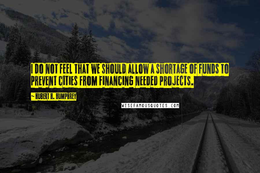 Hubert H. Humphrey Quotes: I do not feel that we should allow a shortage of funds to prevent cities from financing needed projects.