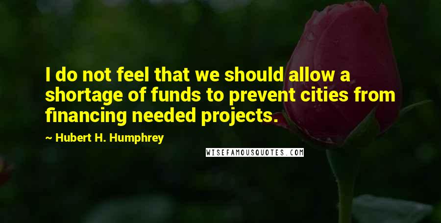 Hubert H. Humphrey Quotes: I do not feel that we should allow a shortage of funds to prevent cities from financing needed projects.