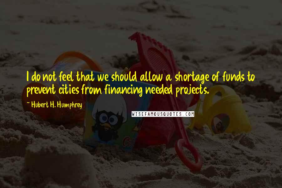 Hubert H. Humphrey Quotes: I do not feel that we should allow a shortage of funds to prevent cities from financing needed projects.