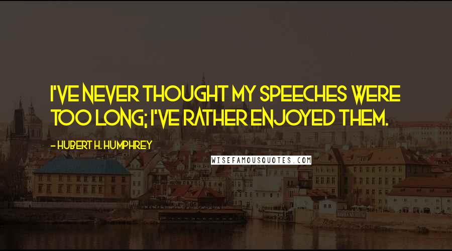 Hubert H. Humphrey Quotes: I've never thought my speeches were too long; I've rather enjoyed them.