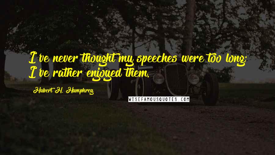 Hubert H. Humphrey Quotes: I've never thought my speeches were too long; I've rather enjoyed them.