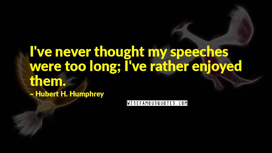 Hubert H. Humphrey Quotes: I've never thought my speeches were too long; I've rather enjoyed them.