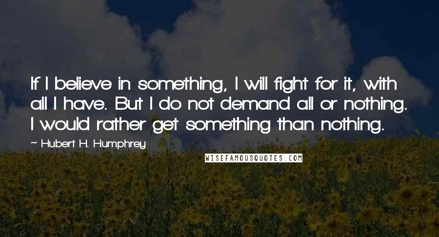 Hubert H. Humphrey Quotes: If I believe in something, I will fight for it, with all I have. But I do not demand all or nothing. I would rather get something than nothing.