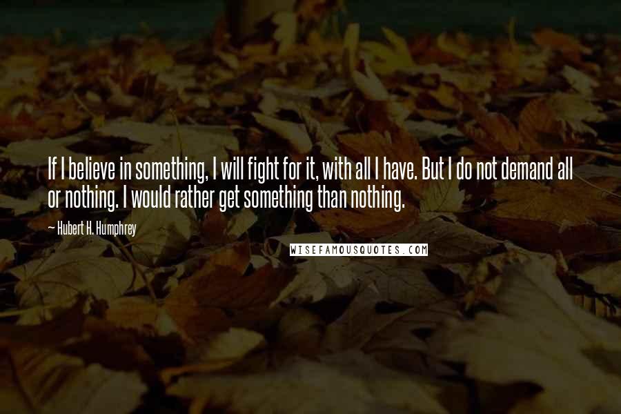 Hubert H. Humphrey Quotes: If I believe in something, I will fight for it, with all I have. But I do not demand all or nothing. I would rather get something than nothing.