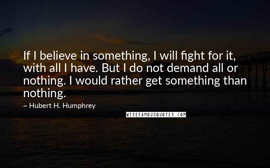 Hubert H. Humphrey Quotes: If I believe in something, I will fight for it, with all I have. But I do not demand all or nothing. I would rather get something than nothing.