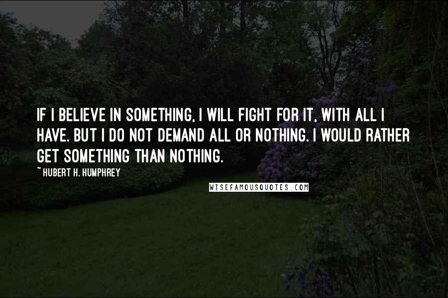 Hubert H. Humphrey Quotes: If I believe in something, I will fight for it, with all I have. But I do not demand all or nothing. I would rather get something than nothing.