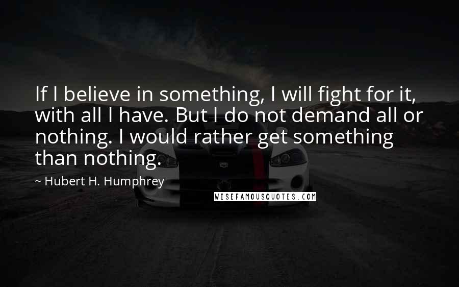 Hubert H. Humphrey Quotes: If I believe in something, I will fight for it, with all I have. But I do not demand all or nothing. I would rather get something than nothing.