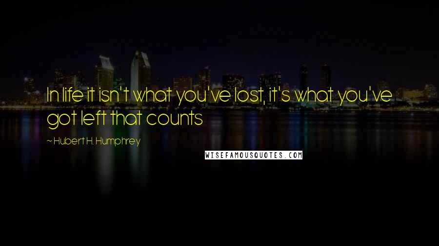 Hubert H. Humphrey Quotes: In life it isn't what you've lost, it's what you've got left that counts