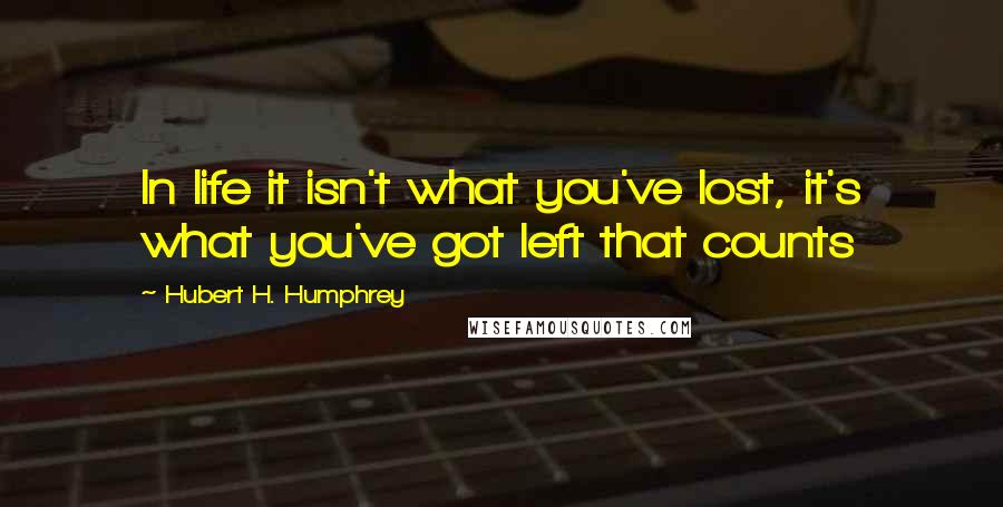 Hubert H. Humphrey Quotes: In life it isn't what you've lost, it's what you've got left that counts