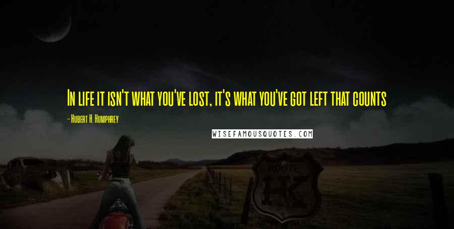 Hubert H. Humphrey Quotes: In life it isn't what you've lost, it's what you've got left that counts