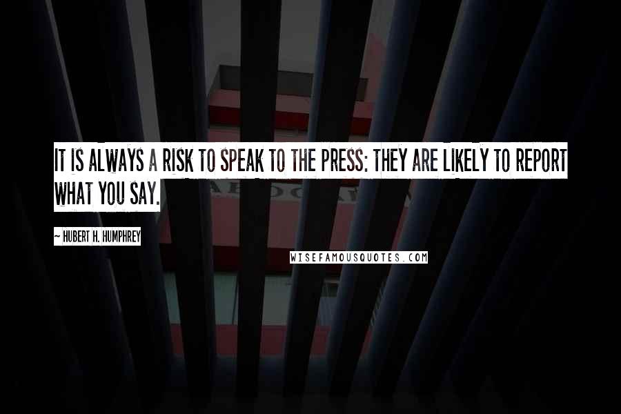 Hubert H. Humphrey Quotes: It is always a risk to speak to the press: they are likely to report what you say.