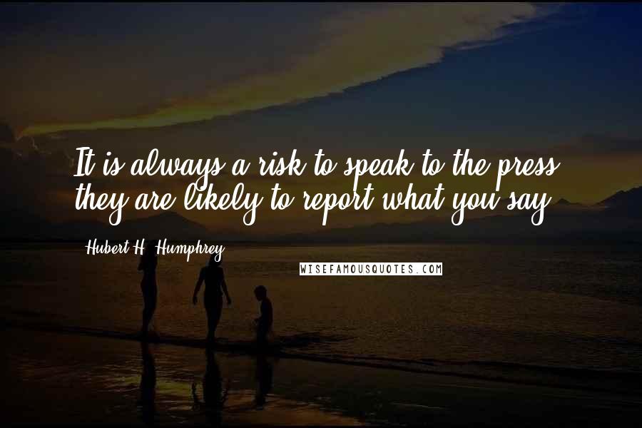 Hubert H. Humphrey Quotes: It is always a risk to speak to the press: they are likely to report what you say.