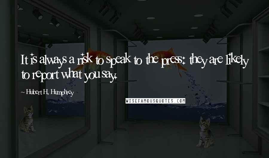 Hubert H. Humphrey Quotes: It is always a risk to speak to the press: they are likely to report what you say.