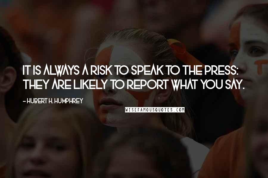 Hubert H. Humphrey Quotes: It is always a risk to speak to the press: they are likely to report what you say.