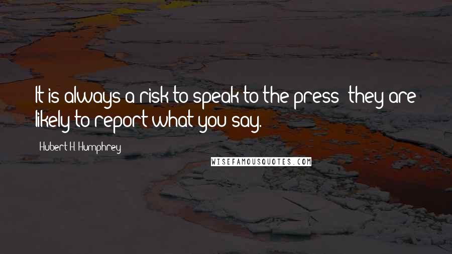 Hubert H. Humphrey Quotes: It is always a risk to speak to the press: they are likely to report what you say.