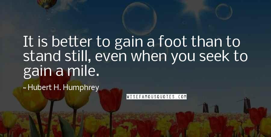 Hubert H. Humphrey Quotes: It is better to gain a foot than to stand still, even when you seek to gain a mile.