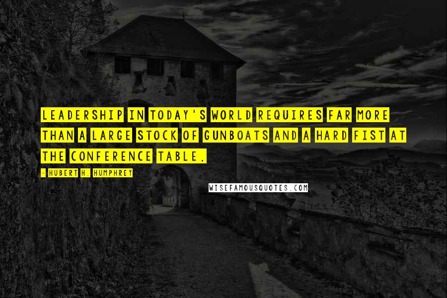 Hubert H. Humphrey Quotes: Leadership in today's world requires far more than a large stock of gunboats and a hard fist at the conference table.