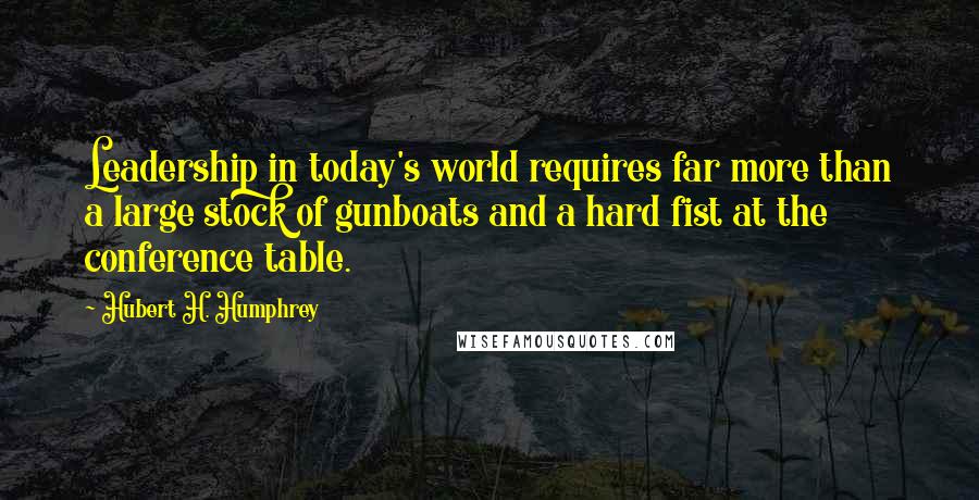 Hubert H. Humphrey Quotes: Leadership in today's world requires far more than a large stock of gunboats and a hard fist at the conference table.