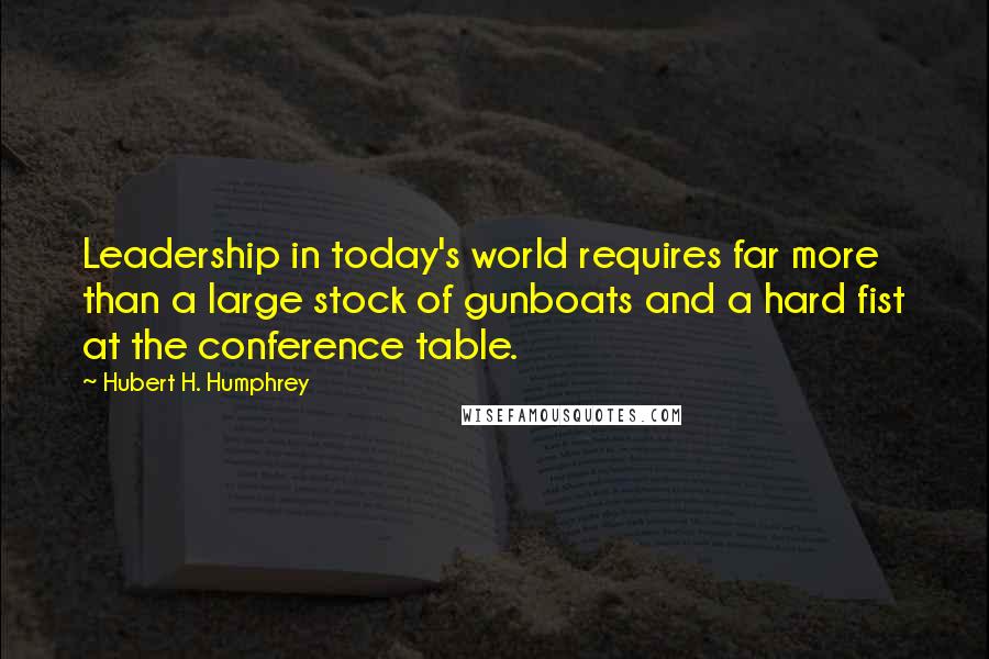 Hubert H. Humphrey Quotes: Leadership in today's world requires far more than a large stock of gunboats and a hard fist at the conference table.