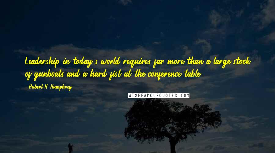 Hubert H. Humphrey Quotes: Leadership in today's world requires far more than a large stock of gunboats and a hard fist at the conference table.