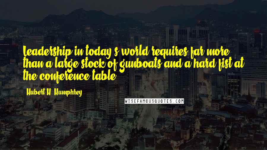 Hubert H. Humphrey Quotes: Leadership in today's world requires far more than a large stock of gunboats and a hard fist at the conference table.