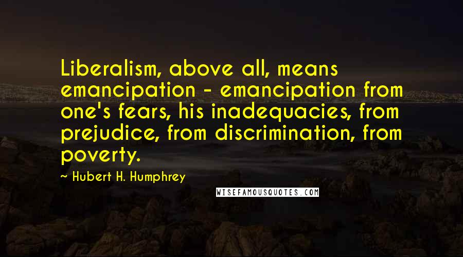 Hubert H. Humphrey Quotes: Liberalism, above all, means emancipation - emancipation from one's fears, his inadequacies, from prejudice, from discrimination, from poverty.