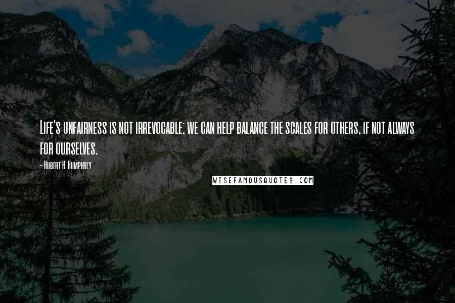 Hubert H. Humphrey Quotes: Life's unfairness is not irrevocable; we can help balance the scales for others, if not always for ourselves.