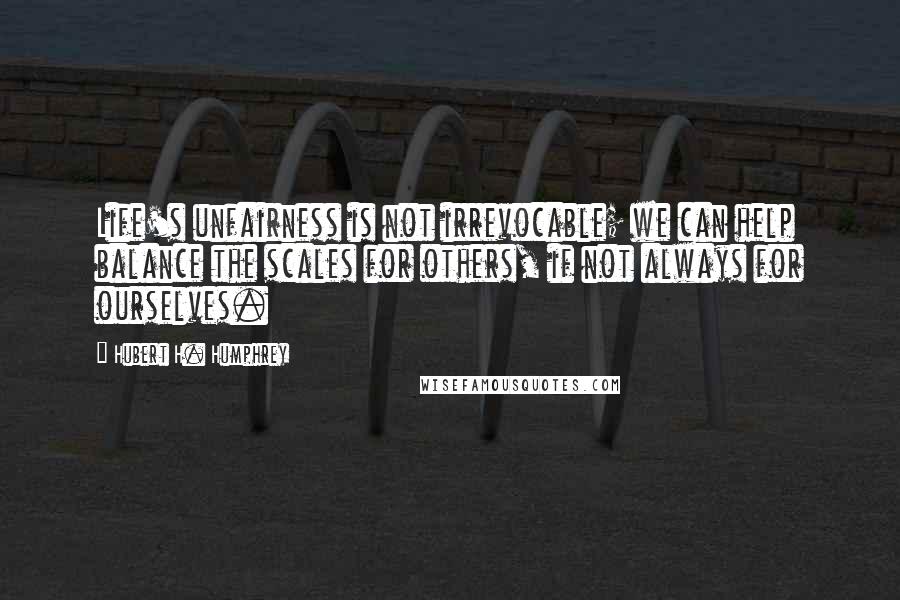 Hubert H. Humphrey Quotes: Life's unfairness is not irrevocable; we can help balance the scales for others, if not always for ourselves.