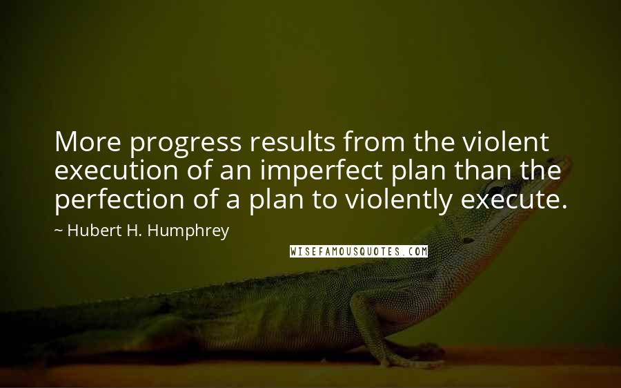 Hubert H. Humphrey Quotes: More progress results from the violent execution of an imperfect plan than the perfection of a plan to violently execute.