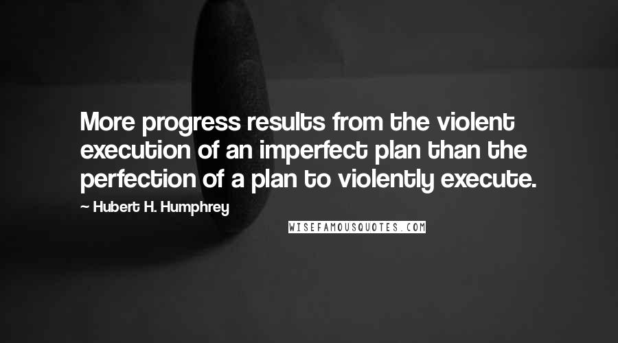 Hubert H. Humphrey Quotes: More progress results from the violent execution of an imperfect plan than the perfection of a plan to violently execute.