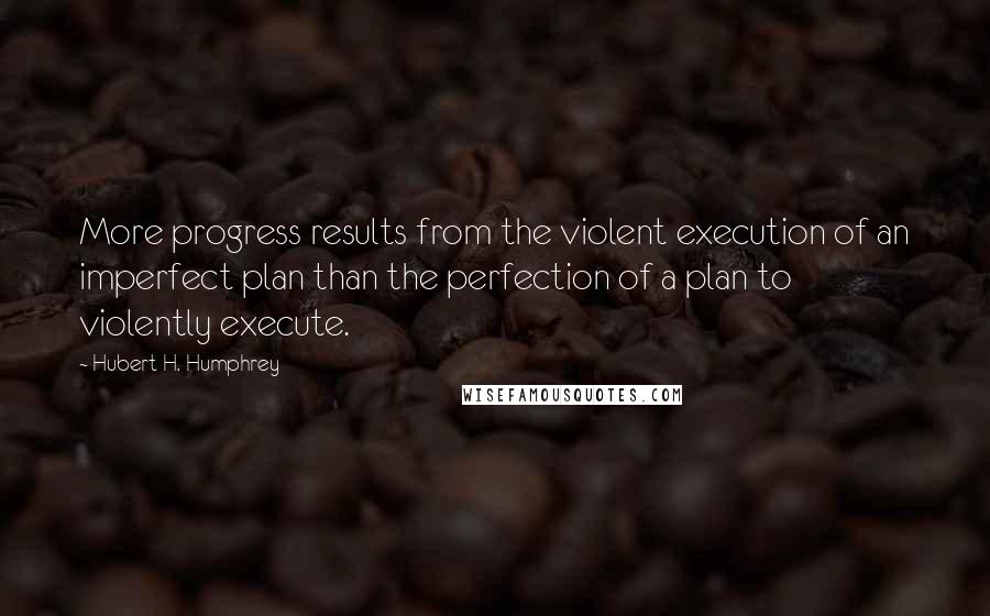 Hubert H. Humphrey Quotes: More progress results from the violent execution of an imperfect plan than the perfection of a plan to violently execute.